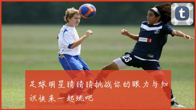 足球明星猜猜猜挑战你的眼力与知识快来一起玩吧