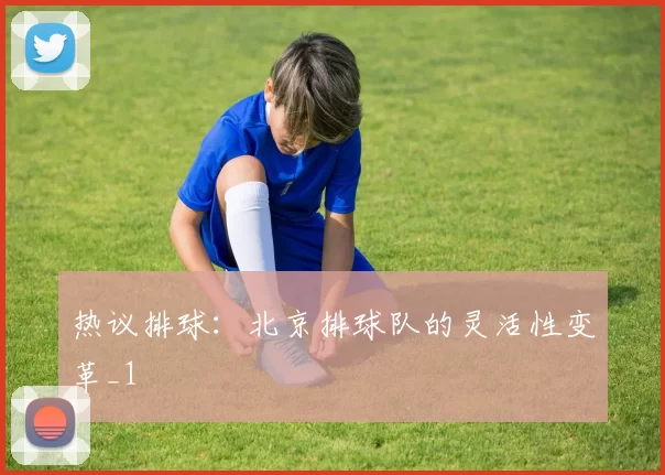热议排球：北京排球队的灵活性变革_1