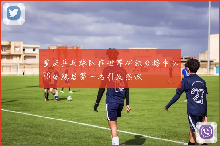 重庆乒乓球队在世界杯积分榜中以79分稳居第一名引发热议