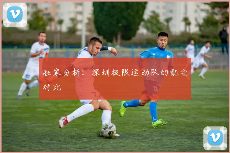 独家分析：深圳极限运动队的配合对比
