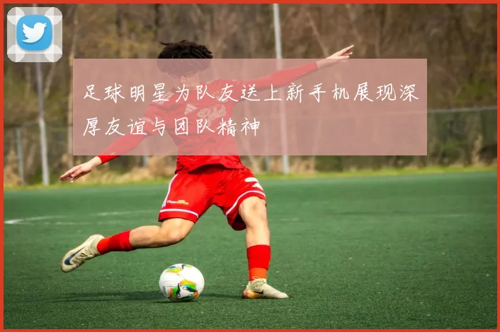 足球明星为队友送上新手机展现深厚友谊与团队精神
