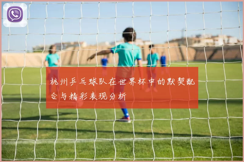 杭州乒乓球队在世界杯中的默契配合与精彩表现分析