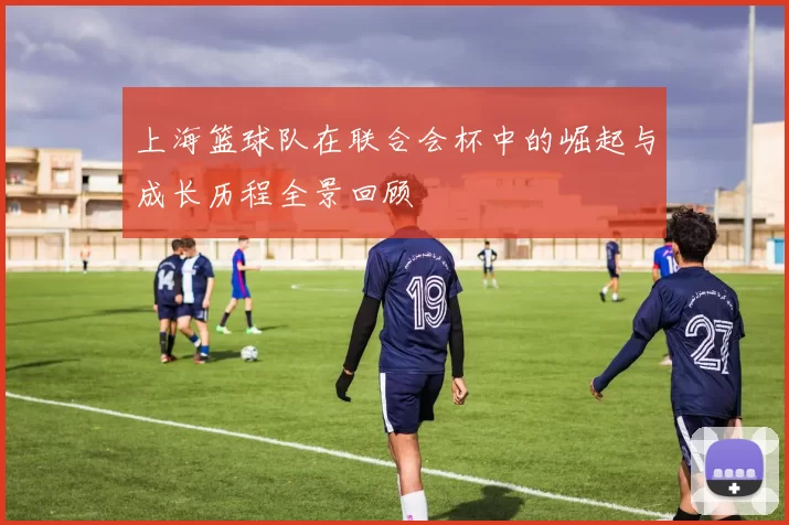 上海篮球队在联合会杯中的崛起与成长历程全景回顾