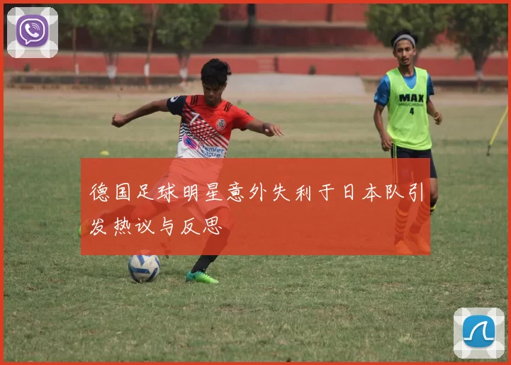 德国足球明星意外失利于日本队引发热议与反思