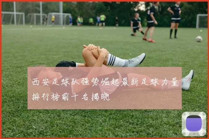西安足球队强势崛起最新足球力量排行榜前十名揭晓