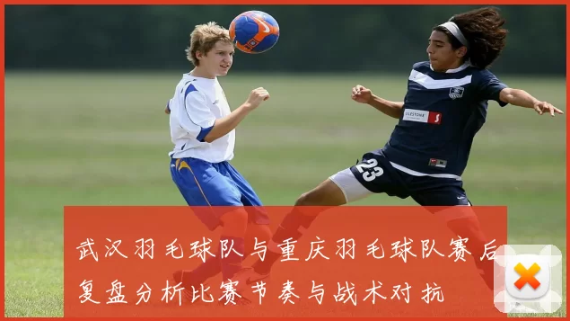 武汉羽毛球队与重庆羽毛球队赛后复盘分析比赛节奏与战术对抗