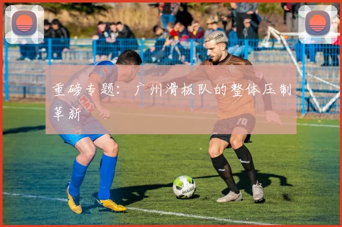 重磅专题：广州滑板队的整体压制革新