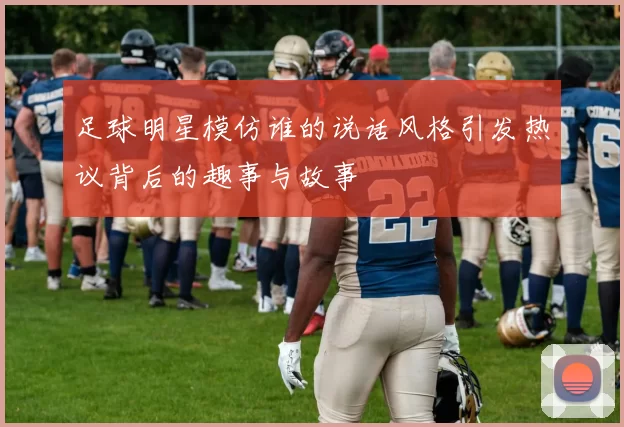 足球明星模仿谁的说话风格引发热议背后的趣事与故事